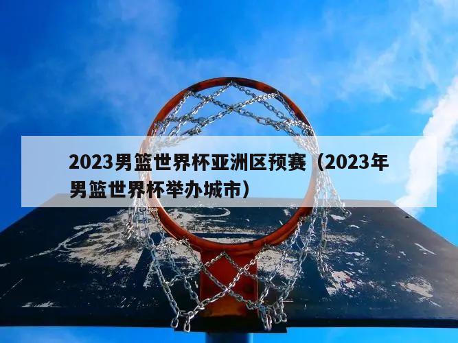 2023男篮世界杯亚洲区预赛（2023年男篮世界杯举办城市）